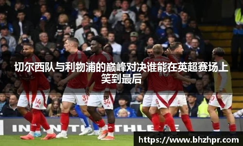 切尔西队与利物浦的巅峰对决谁能在英超赛场上笑到最后
