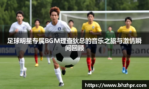 足球明星专属BGM理查狄总的音乐之旅与激情瞬间回顾